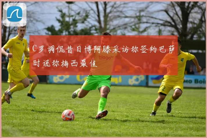 C罗调侃昔日博阿滕采访称签约巴萨时谎称梅西最佳