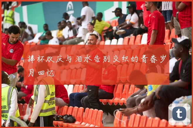捧杯欢庆与泪水告别交织的青春岁月回忆