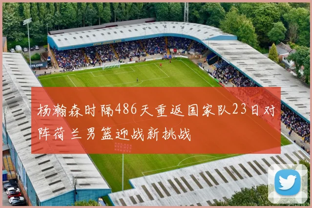 杨瀚森时隔486天重返国家队23日对阵荷兰男篮迎战新挑战