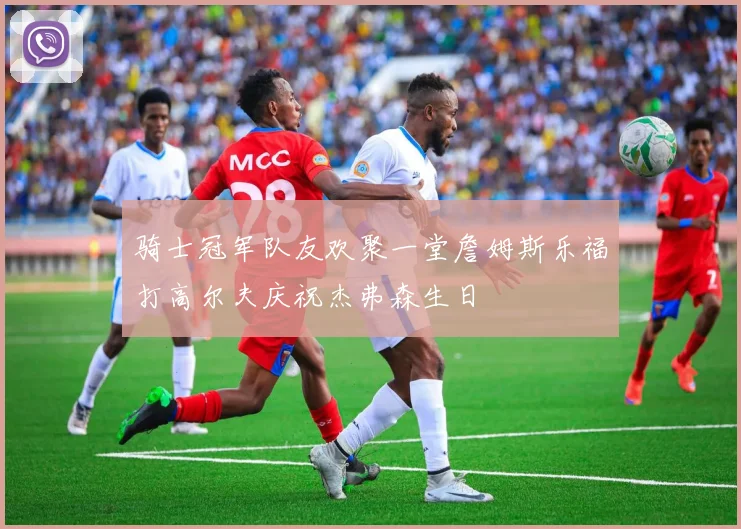 骑士冠军队友欢聚一堂詹姆斯乐福打高尔夫庆祝杰弗森生日