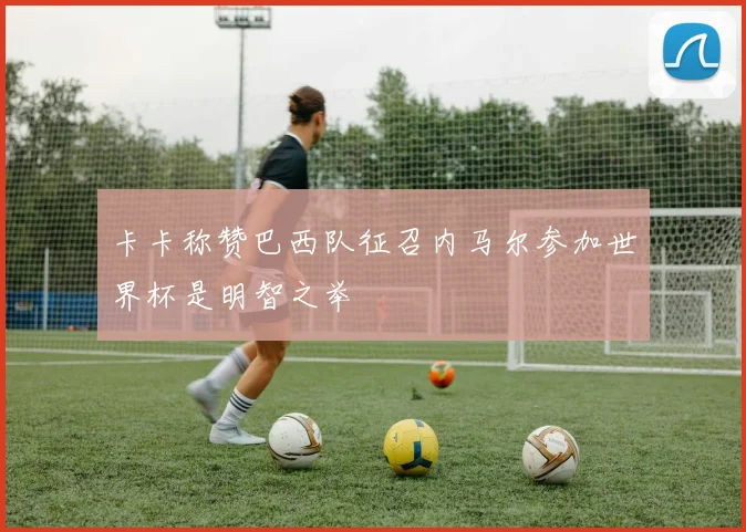 卡卡称赞巴西队征召内马尔参加世界杯是明智之举