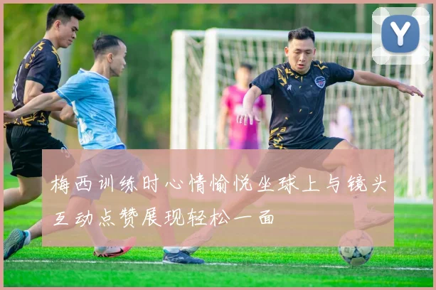 梅西训练时心情愉悦坐球上与镜头互动点赞展现轻松一面