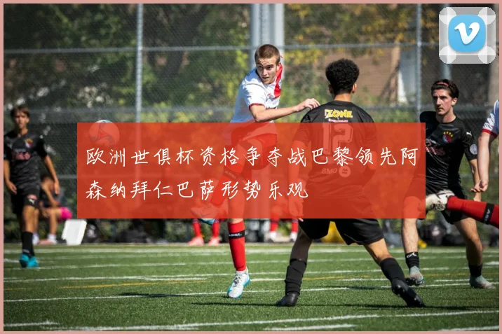 欧洲世俱杯资格争夺战巴黎领先阿森纳拜仁巴萨形势乐观