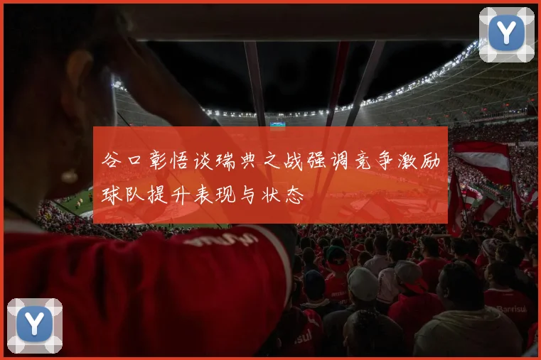 谷口彰悟谈瑞典之战强调竞争激励球队提升表现与状态