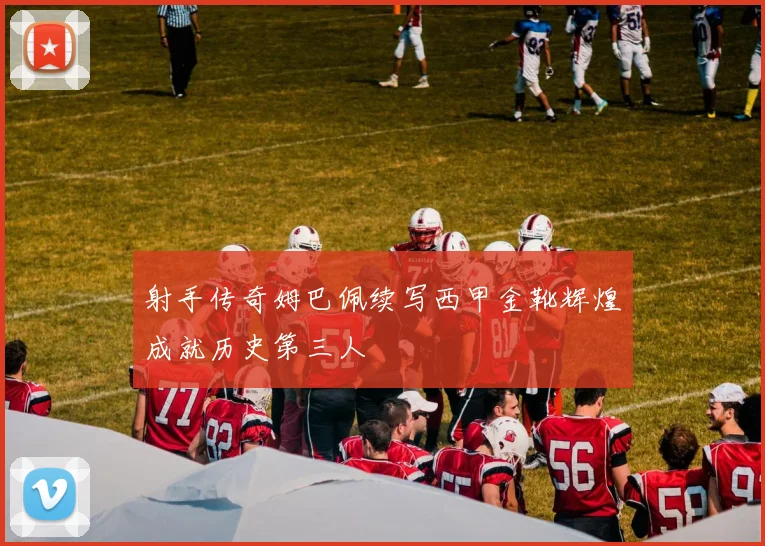 射手传奇姆巴佩续写西甲金靴辉煌成就历史第三人