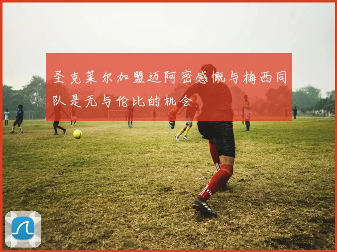 圣克莱尔加盟迈阿密感慨与梅西同队是无与伦比的机会