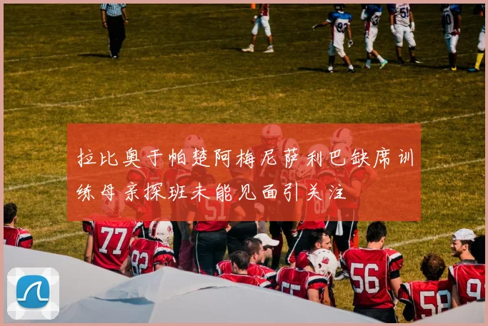 拉比奥于帕楚阿梅尼萨利巴缺席训练母亲探班未能见面引关注