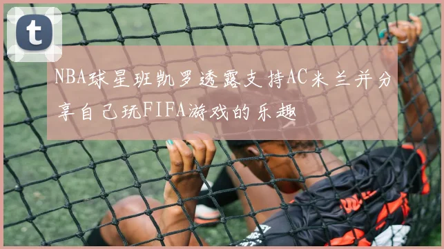 NBA球星班凯罗透露支持AC米兰并分享自己玩FIFA游戏的乐趣