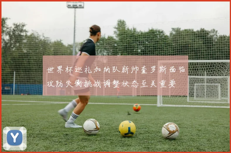 世界杯巡礼加纳队新帅奎罗斯面临攻防失衡挑战调整状态至关重要