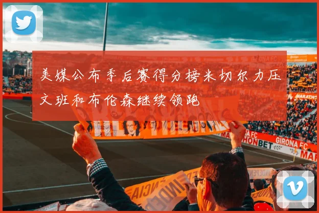 美媒公布季后赛得分榜米切尔力压文班和布伦森继续领跑