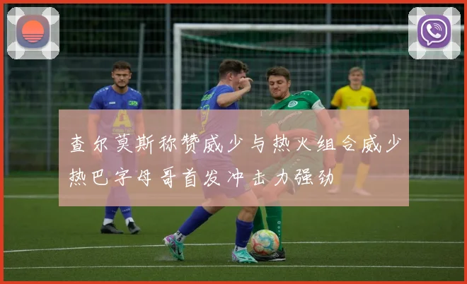 查尔莫斯称赞威少与热火组合威少热巴字母哥首发冲击力强劲