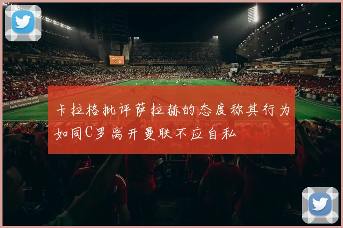卡拉格批评萨拉赫的态度称其行为如同C罗离开曼联不应自私