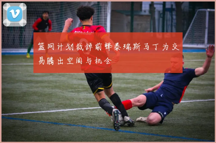 篮网计划裁掉前锋泰瑞斯马丁为交易腾出空间与机会