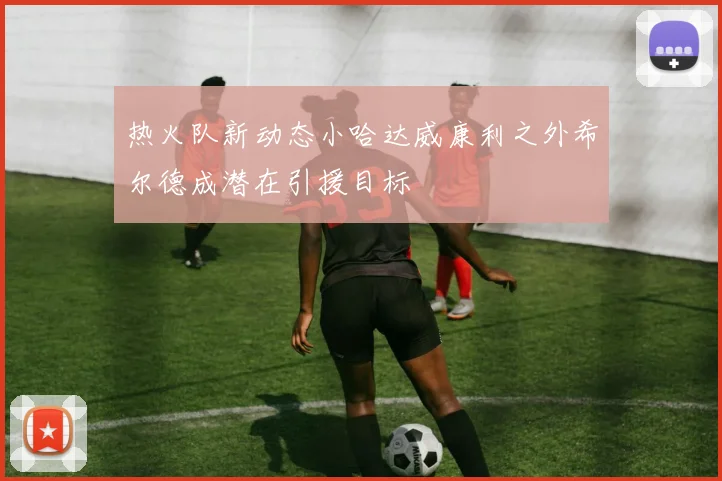 热火队新动态小哈达威康利之外希尔德成潜在引援目标