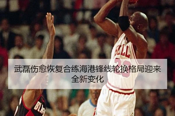 武磊伤愈恢复合练海港锋线轮换格局迎来全新变化